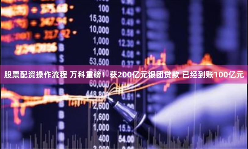 股票配资操作流程 万科重磅！获200亿元银团贷款 已经到账100亿元