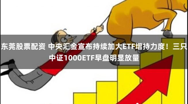 东莞股票配资 中央汇金宣布持续加大ETF增持力度！三只中证1000ETF早盘明显放量