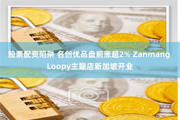 股票配资陷阱 名创优品盘前涨超2% Zanmang Loopy主题店新加坡开业