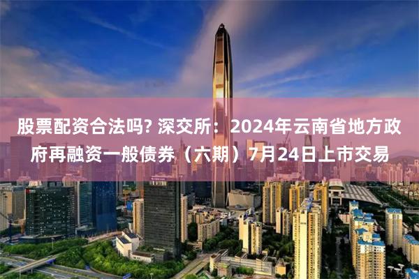 股票配资合法吗? 深交所：2024年云南省地方政府再融资一般债券（六期）7月24日上市交易