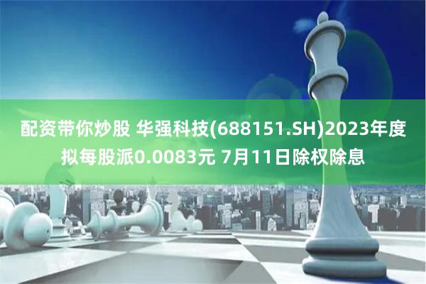 配资带你炒股 华强科技(688151.SH)2023年度拟每股派0.0083元 7月11日除权除息