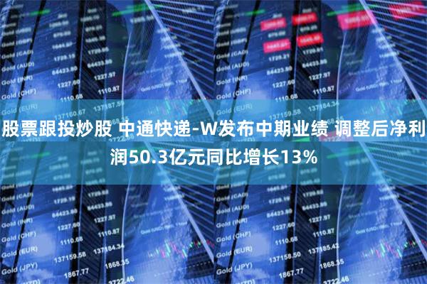 股票跟投炒股 中通快递-W发布中期业绩 调整后净利润50.3亿元同比增长13%