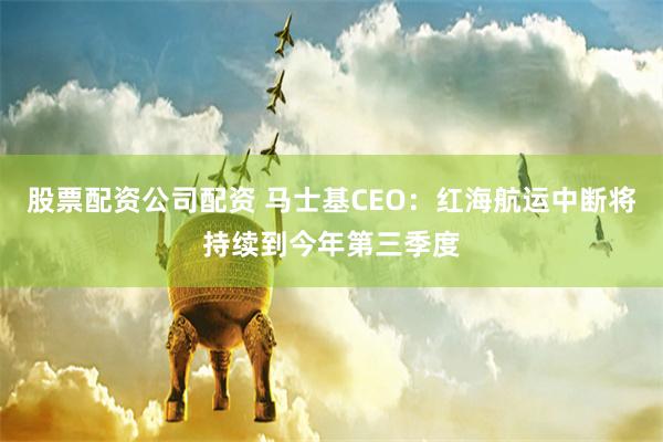 股票配资公司配资 马士基CEO：红海航运中断将持续到今年第三季度