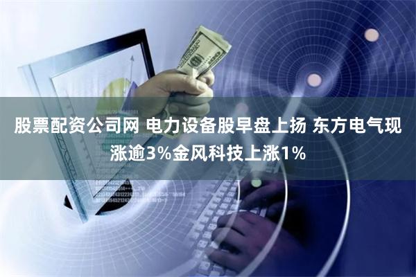 股票配资公司网 电力设备股早盘上扬 东方电气现涨逾3%金风科技上涨1%