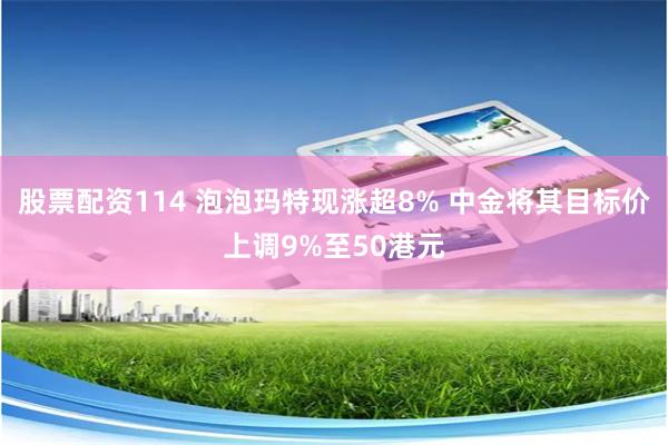 股票配资114 泡泡玛特现涨超8% 中金将其目标价上调9%至50港元