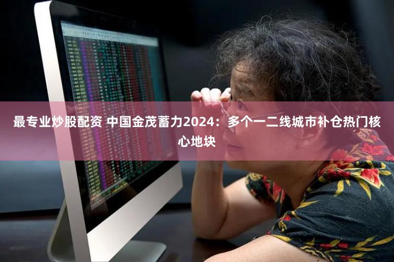 最专业炒股配资 中国金茂蓄力2024：多个一二线城市补仓热门核心地块