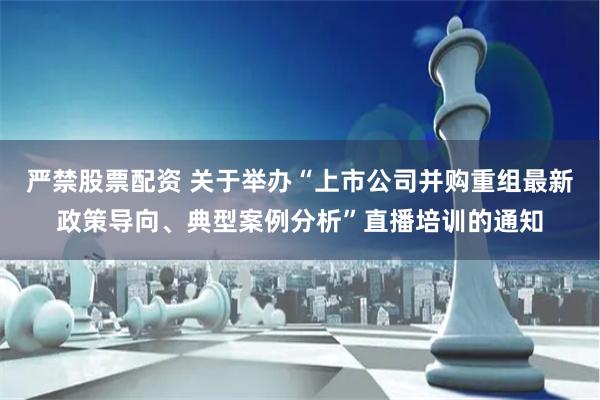 严禁股票配资 关于举办“上市公司并购重组最新政策导向、典型案例分析”直播培训的通知