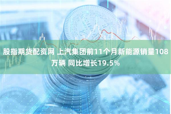 股指期货配资网 上汽集团前11个月新能源销量108万辆 同比增长19.5%