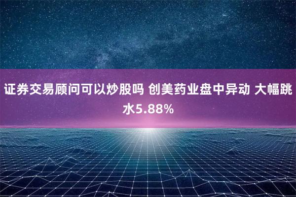 证券交易顾问可以炒股吗 创美药业盘中异动 大幅跳水5.88%