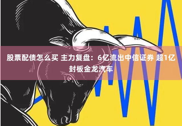 股票配债怎么买 主力复盘：6亿流出中信证券 超1亿封板金龙汽车