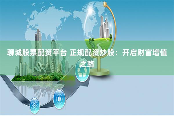 聊城股票配资平台 正规配资炒股：开启财富增值之路