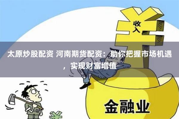 太原炒股配资 河南期货配资：助你把握市场机遇，实现财富增值