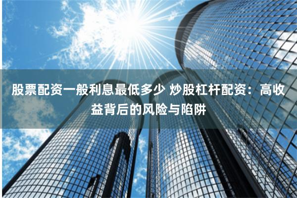 股票配资一般利息最低多少 炒股杠杆配资：高收益背后的风险与陷阱