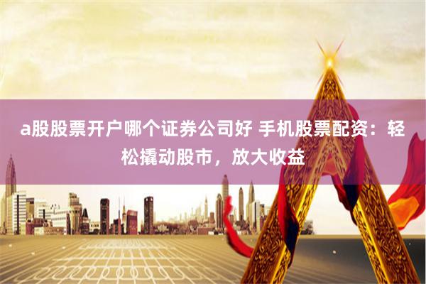 a股股票开户哪个证券公司好 手机股票配资：轻松撬动股市，放大收益