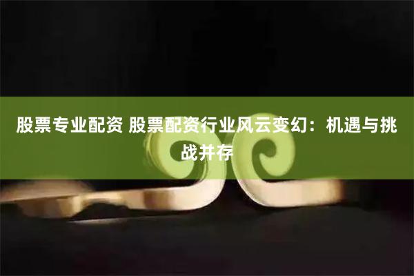 股票专业配资 股票配资行业风云变幻：机遇与挑战并存