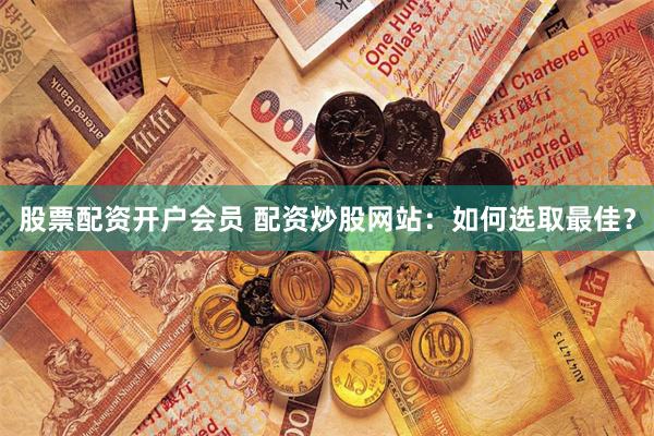 股票配资开户会员 配资炒股网站：如何选取最佳？