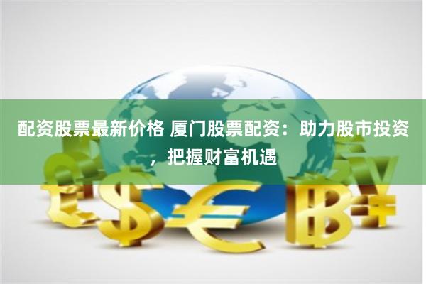 配资股票最新价格 厦门股票配资：助力股市投资，把握财富机遇