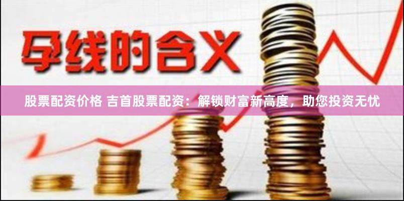 股票配资价格 吉首股票配资：解锁财富新高度，助您投资无忧