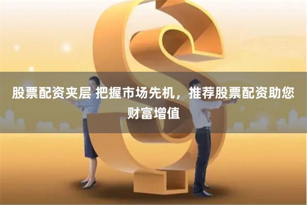股票配资夹层 把握市场先机，推荐股票配资助您财富增值