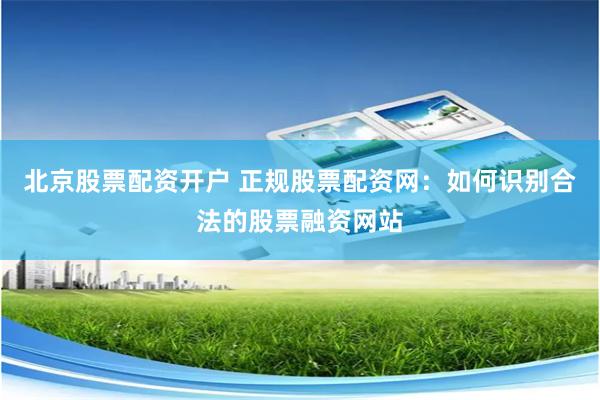 北京股票配资开户 正规股票配资网：如何识别合法的股票融资网站