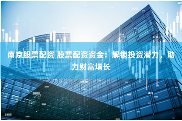 南京股票配资 股票配资资金：解锁投资潜力，助力财富增长