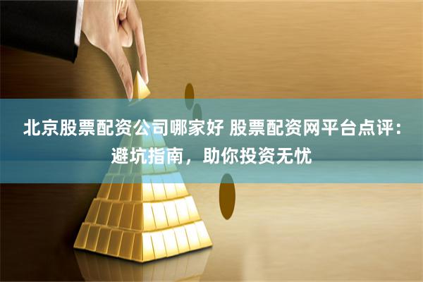 北京股票配资公司哪家好 股票配资网平台点评：避坑指南，助你投资无忧