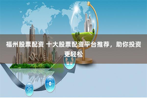 福州股票配资 十大股票配资平台推荐，助你投资更轻松