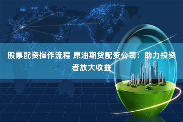 股票配资操作流程 原油期货配资公司：助力投资者放大收益
