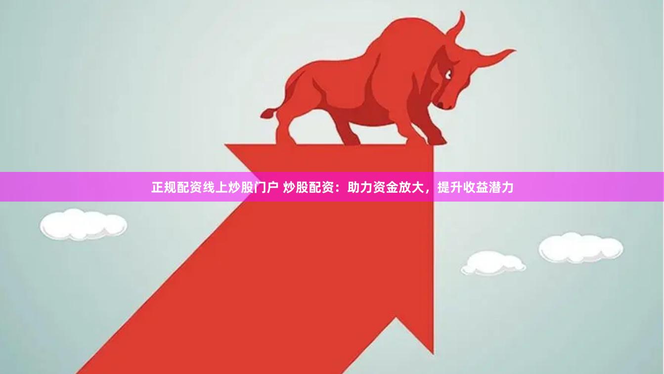 正规配资线上炒股门户 炒股配资：助力资金放大，提升收益潜力