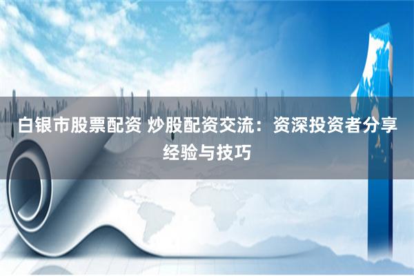 白银市股票配资 炒股配资交流：资深投资者分享经验与技巧